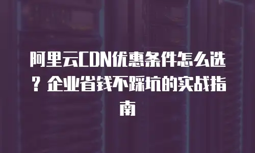 阿里云CDN优惠条件怎么选？企业省钱不踩坑的实战指南