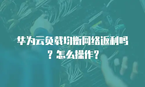 华为云负载均衡网络返利吗？怎么操作？