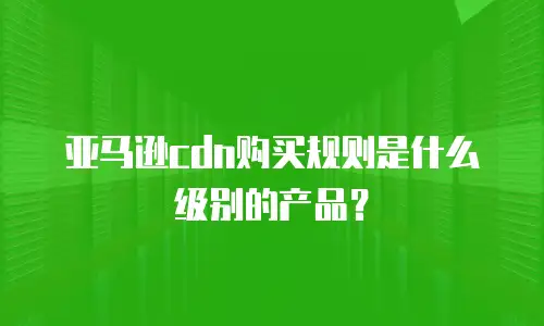 亚马逊cdn购买规则是什么级别的产品？