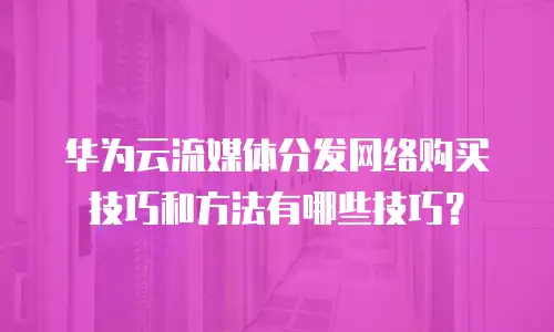 华为云流媒体分发网络购买技巧和方法有哪些技巧？
