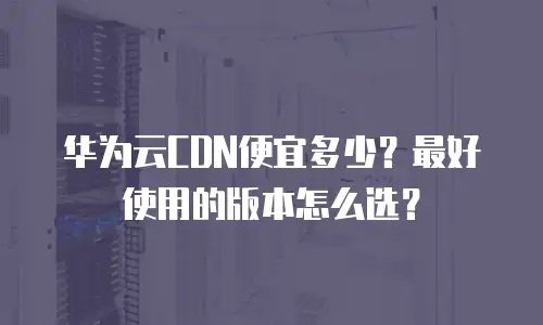 华为云CDN便宜多少？最好使用的版本怎么选？