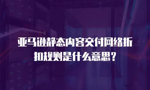 亚马逊静态内容交付网络折扣规则是什么意思？