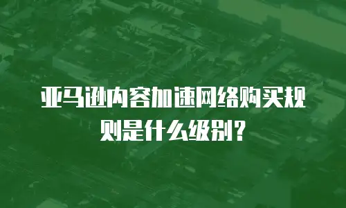 亚马逊内容加速网络购买规则是什么级别？