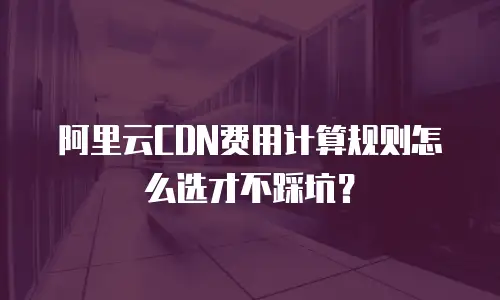阿里云CDN费用计算规则怎么选才不踩坑？