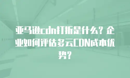 亚马逊cdn打折是什么？企业如何评估多云CDN成本优势？