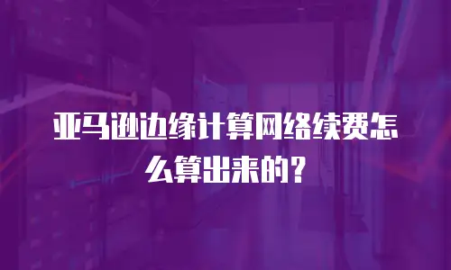亚马逊边缘计算网络续费怎么算出来的？