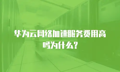 华为云网络加速服务费用高吗为什么？