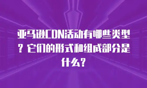 亚马逊CDN活动有哪些类型？它们的形式和组成部分是什么？