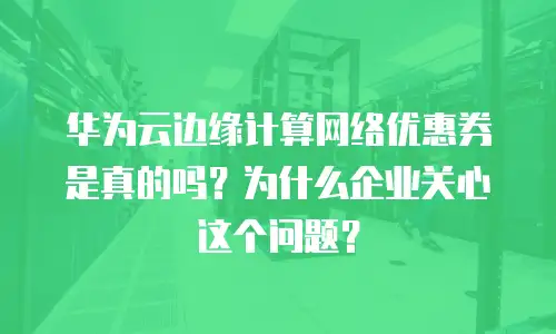 华为云边缘计算网络优惠券是真的吗？为什么企业关心这个问题？