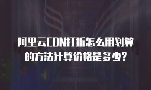 阿里云CDN打折怎么用划算的方法计算价格是多少？
