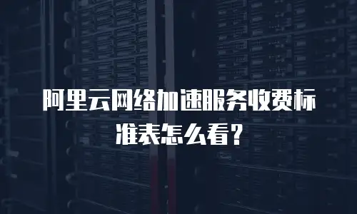 阿里云网络加速服务收费标准表怎么看？