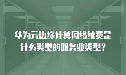 华为云边缘计算网络续费是什么类型的服务业类型？