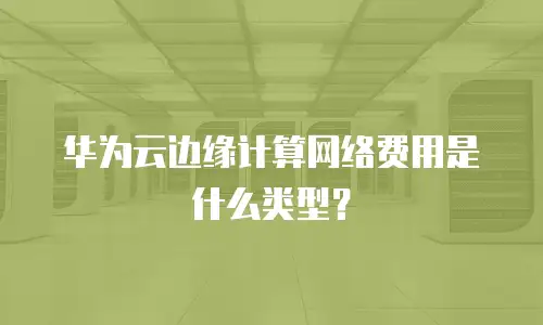 华为云边缘计算网络费用是什么类型？
