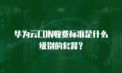 华为云CDN收费标准是什么级别的套餐？