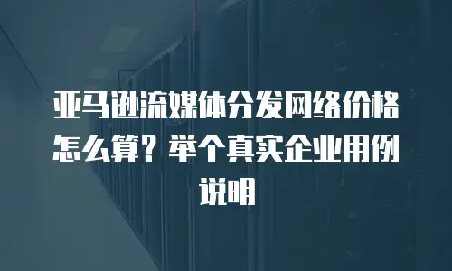 亚马逊流媒体分发网络价格怎么算？举个真实企业用例说明