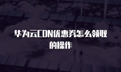 华为云CDN优惠券怎么领取的操作