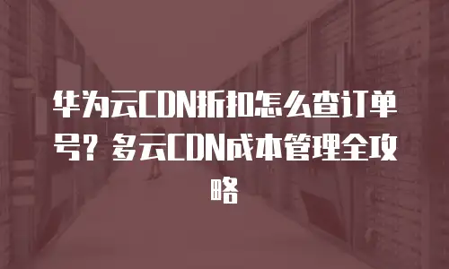 华为云CDN折扣怎么查订单号？多云CDN成本管理全攻略