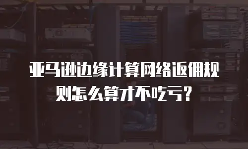 亚马逊边缘计算网络返佣规则怎么算才不吃亏？
