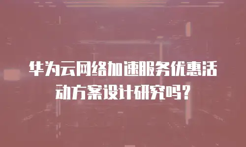 华为云网络加速服务优惠活动方案设计研究吗？