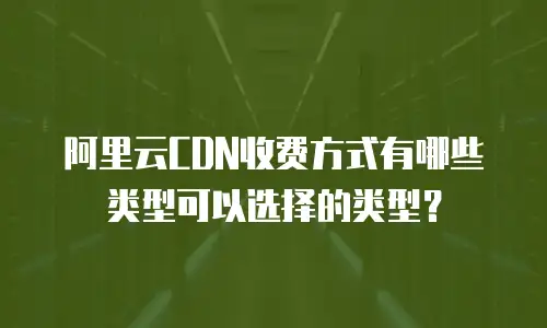 阿里云CDN收费方式有哪些类型可以选择的类型？