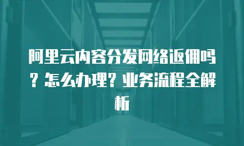 阿里云内容分发网络返佣吗？怎么办理？业务流程全解析