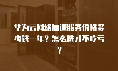 华为云网络加速服务价格多少钱一年？怎么选才不吃亏？