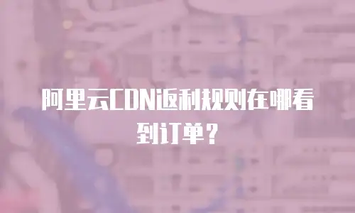 阿里云CDN返利规则在哪看到订单？