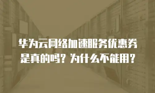华为云网络加速服务优惠券是真的吗？为什么不能用？