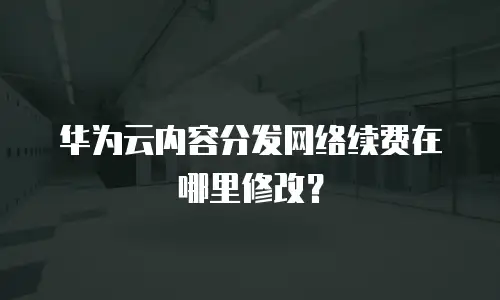 华为云内容分发网络续费在哪里修改？