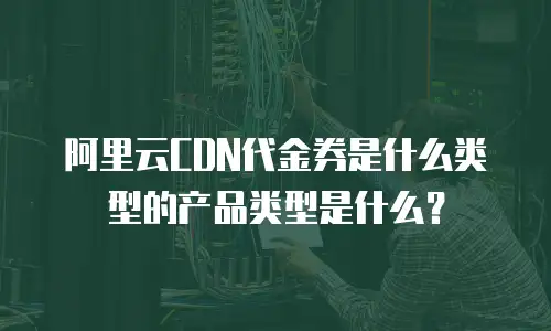 阿里云CDN代金券是什么类型的产品类型是什么？