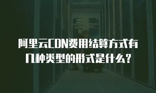 阿里云CDN费用结算方式有几种类型的形式是什么？