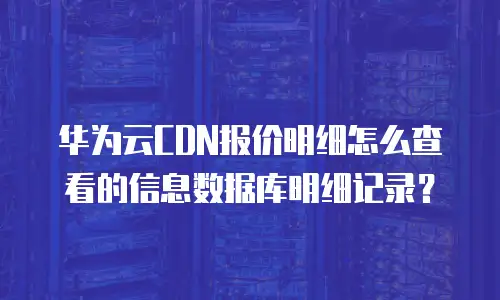华为云CDN报价明细怎么查看的信息数据库明细记录？