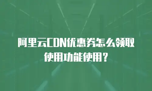 阿里云CDN优惠券怎么领取使用功能使用？