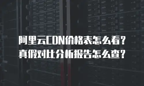 阿里云CDN价格表怎么看？真假对比分析报告怎么查？