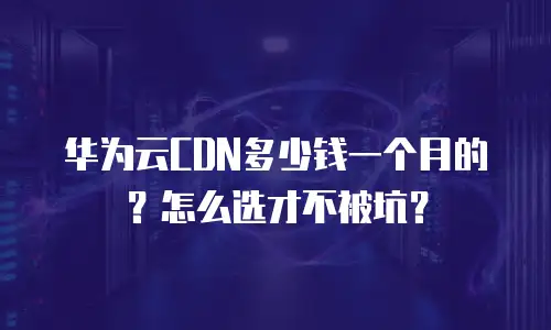 华为云CDN多少钱一个月的？怎么选才不被坑？