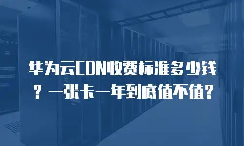 华为云CDN收费标准多少钱？一张卡一年到底值不值？