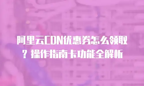 阿里云CDN优惠券怎么领取？操作指南卡功能全解析