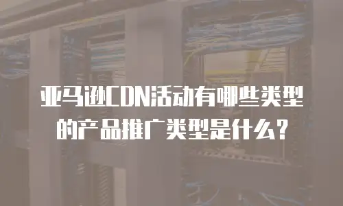 亚马逊CDN活动有哪些类型的产品推广类型是什么？