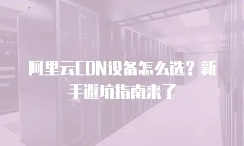 阿里云CDN设备怎么选？新手避坑指南来了