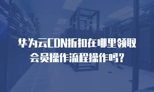 华为云CDN折扣在哪里领取会员操作流程操作吗？
