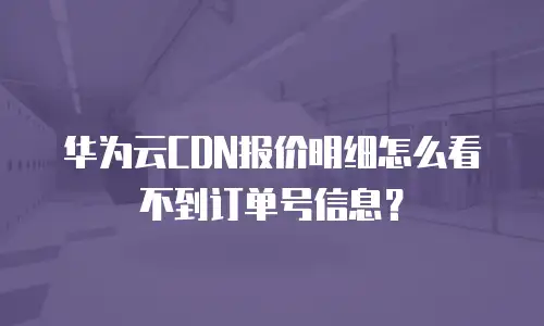 华为云CDN报价明细怎么看不到订单号信息？