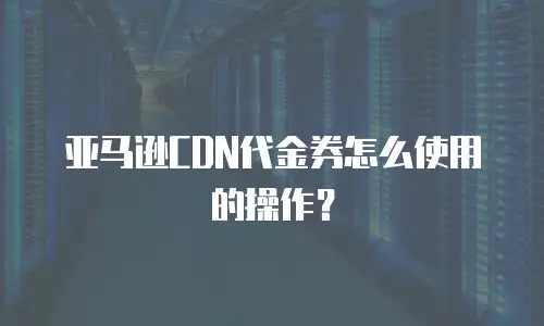 亚马逊CDN代金券怎么使用的操作？
