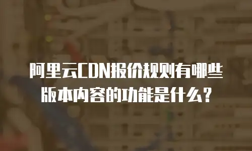 阿里云CDN报价规则有哪些版本内容的功能是什么？