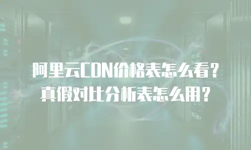 阿里云CDN价格表怎么看？真假对比分析表怎么用？