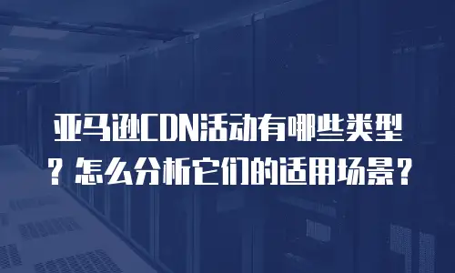 亚马逊CDN活动有哪些类型？怎么分析它们的适用场景？
