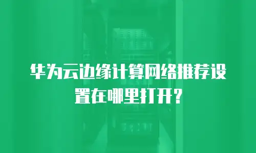 华为云边缘计算网络推荐设置在哪里打开？