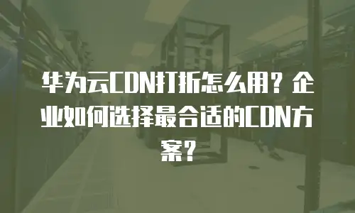 华为云CDN打折怎么用？企业如何选择最合适的CDN方案？
