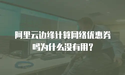 阿里云边缘计算网络优惠券吗为什么没有用？