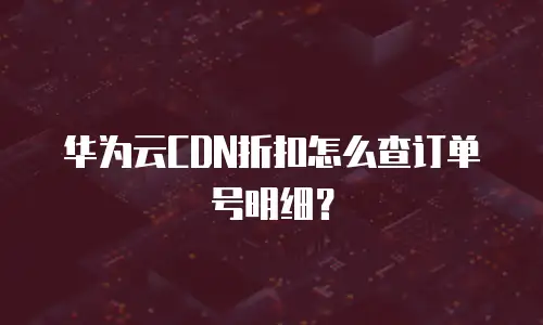 华为云CDN折扣怎么查订单号明细？