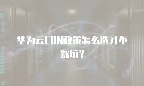 华为云CDN政策怎么选才不踩坑？